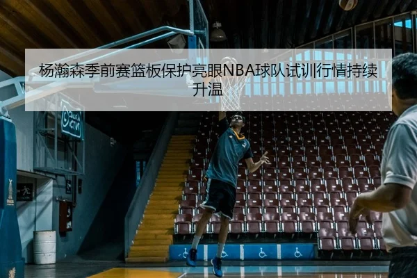 杨瀚森季前赛篮板保护亮眼NBA球队试训行情持续升温 - BETWAYSPORTS